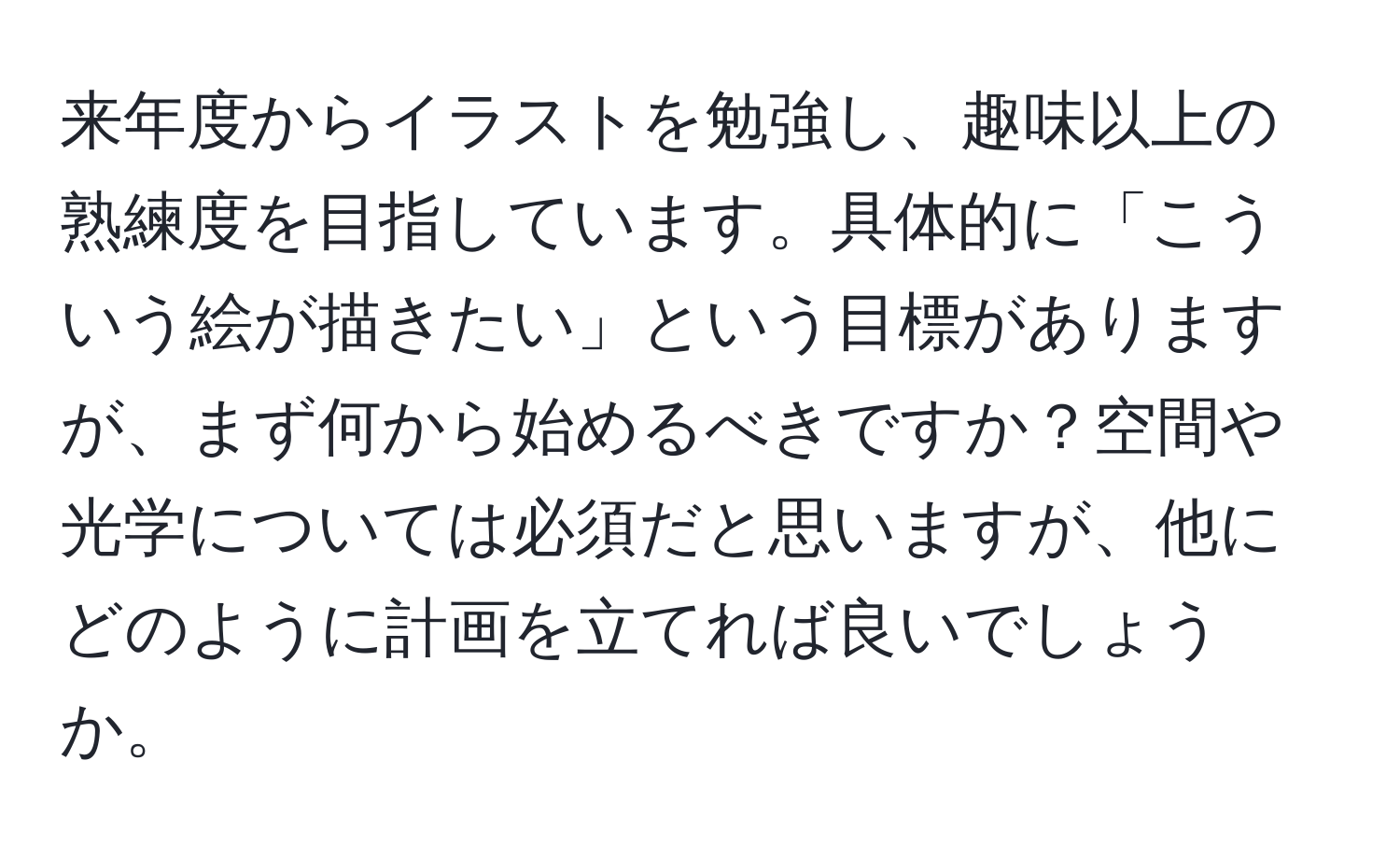 来年度からイラストを勉強し、趣味以上の熟練度を目指しています。具体的に「こういう絵が描きたい」という目標がありますが、まず何から始めるべきですか？空間や光学については必須だと思いますが、他にどのように計画を立てれば良いでしょうか。