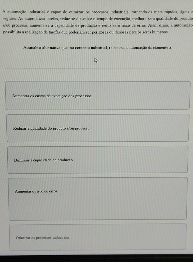 A automação industrial é capaz de otimizar os processos industriais, tornando-os mais rápidos, ágeis e
seguros. Ao automatizar tarefas, reduz-se o custo e o tempo de execução, melhora-se a qualidade do produto
e/ou processo, aumenta-se a capacidade de produção e reduz-se o risco de erros. Além disso, a automação
possibilita a realização de tarefas que poderiam ser perigosas ou danosas para os seres humanos
Assinale a alternativa que, no contexto industrial, relaciona a automação diretamente a:
Aumentar os custos de execução dos processos.
Reduzir a qualidade do produto e/ou processo
Diminuir a capacidade de produção.
Aumentar o risco de erros
Otimizar os processos industriais.