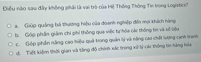 Điều nào sau đây không phải là vai trò của Hệ Thống Thông Tin trong Logistics?
a. Giúp quảng bá thương hiệu của doanh nghiệp đến mọi khách hàng
b. Góp phần giảm chi phí thông qua việc tự hóa các thông tin và số liệu
c. Góp phần nâng cao hiệu quả trong quản lý và nâng cao chất lượng cạnh tranh
d. Tiết kiệm thời gian và tăng độ chính xác trong xử lý các thông tin hàng hóa