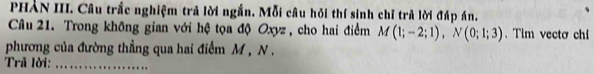 PHẢN III. Câu trắc nghiệm trả lời ngắn. Mỗi câu hỏi thí sinh chỉ trả lời đáp án. 
Câu 21. Trong không gian với hệ tọa độ Oxyz , cho hai điểm M(1;-2;1), N(0;1;3). Tim vectơ chi 
phương của đường thẳng qua hai điểm M , N. 
Trả lời:_