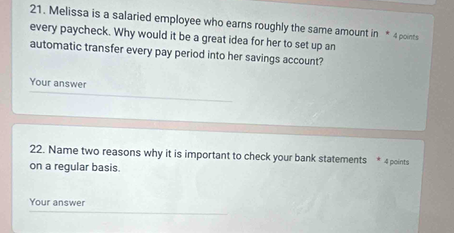 Melissa is a salaried employee who earns roughly the same amount in * 4 points 
every paycheck. Why would it be a great idea for her to set up an 
automatic transfer every pay period into her savings account? 
Your answer 
22. Name two reasons why it is important to check your bank statements * 4 points 
on a regular basis. 
Your answer