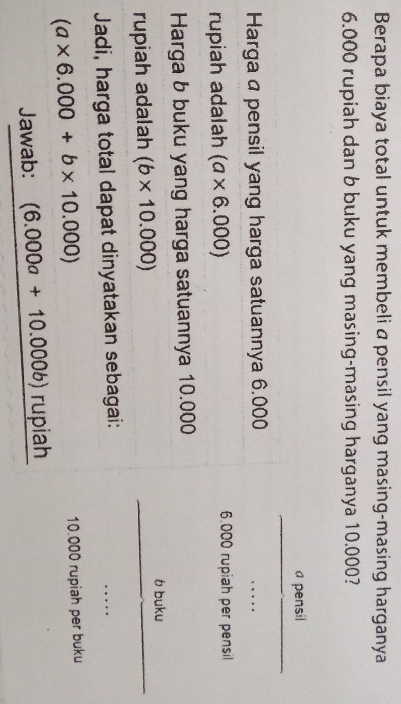 Berapa biaya total untuk membeli a pensil yang masing-masing harganya
6.000 rupiah dan b buku yang masing-masing harganya 10.000? 
__ 
a pensil 
Harga a pensil yang harga satuannya 6.000
_ 
rupiah adalah (a* 6.000)
6.000 rupiah per pensil 
Harga b buku yang harga satuannya 10.000
_ 
b buku 
rupiah adalah (b* 10.000)
_ 
Jadi, harga total dapat dinyatakan sebagai: 
_
(a* 6.000+b* 10.000)
10.000 rupiah per buku 
Jawab: (6.000a+10.000b)rupia ah