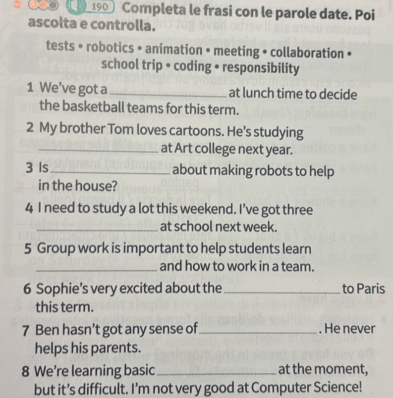 190 Completa le frasi con le parole date. Poi 
ascolta e controlla. 
tests • robotics • animation • meeting • collaboration • 
school trip • coding • responsibility 
1 We’ve got a_ at lunch time to decide 
the basketball teams for this term. 
2 My brother Tom loves cartoons. He’s studying 
_at Art college next year. 
3 Is _about making robots to help 
in the house? 
4 I need to study a lot this weekend. I’ve got three 
_at school next week. 
5 Group work is important to help students learn 
_and how to work in a team. 
6 Sophie’s very excited about the_ to Paris 
this term. 
7 Ben hasn’t got any sense of_ . He never 
helps his parents. 
8 We’re learning basic_ at the moment, 
but it’s difficult. I’m not very good at Computer Science!