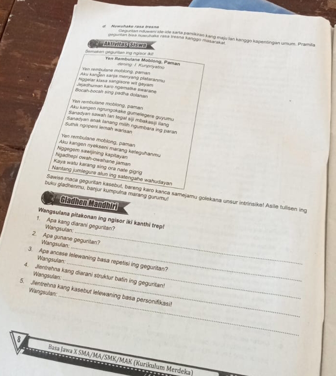 Nuwuhake rasa tresna
Geguritan nduweni ide-ide sarta pamikiran kang maju lan kanggo kapentingan umum. Pramila
geguritan bisa nuwuhake rasa tresna kanggo masarakai
Aktivitas Siswa
Semaken geguritan ing ngisor iki!
Yen Rembulane Moblong, Paman
dening: I. Kunpriyatno
Yen rembulane moblong, paman
Aku kangen sanja menyang plataranmu
Nggelar kiasa sangisore wit gayam
Jejadhuman karo ngematke swarane
Bocah-bocah sing padha dolanan
Yen rembulane moblong, paman
Aku kangen ngrungokake gumelegere guyumu
Sanadyan sawah lan tegal siji mbakasiji ilang
Sanadyan anak lanang milih ngumbara ing paran
Suthik ngopeni lemah warisan
Yen rembulane moblong, paman
Aku kangen nyekseni marang keteguhanmu
Nggegem sawijining kapitayan
Ngadhepi owah-owahane jaman
Kaya watu karang sing ora nate gigrig
Nantang jumlegure alun ing satengahe wahudayan
buku gladhenmu, banjur kumpulna marang gurumu!
Sawise maca geguritan kasebut, bareng karo kanca samejamu golekana unsur intrinsike! Asile tulisen ing
Gladhen Mandhiri
Wangsulana pitakonan ing ngisor iki kanthi trep!
1. Apa kang diarani geguritan?
Wangsulan:
2. Apa gunane geguritan?
Wangsulan:
3. Apa ancase lelewaning basa repetisi ing geguritan?
Wangsulan:
_
4. Jlentrehna kang diarani struktur batin ing geguritan!
Wangsulan:
_
5. Jlentrehna kang kasebut lelewaning basa personifikasi! Wangsulan:
8
Basa Jawa X SMA/MA/SMK/MAK (Kurikulum Merdeka)