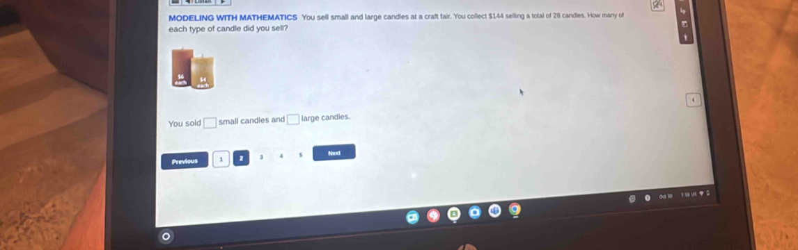 MODELING WITH MATHEMATICS You sell small and large candles at a craft fair. You collect $144 selling a total of 28 candles. How many of 4
each type of candle did you sell? 
You sold □ small candles and □ large candles. 
Previous 1 3 4 5 Next
1 10 7 58 05 9