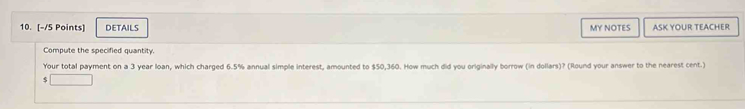 DETAILS MY NOTES ASK YOUR TEACHER 
Compute the specified quantity. 
Your total payment on a 3 year loan, which charged 6.5% annual simple interest, amounted to $50,360. How much did you originally borrow (in dollars)? (Round your answer to the nearest cent.)
$ □