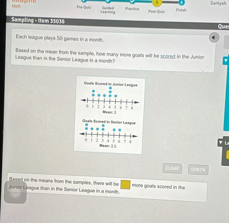 4 5 
magme Saniyah 
Math Pre-Quiz Guided Practice Post-Quiz Finish 
Learning 
Sampling - Item 35036 
Que 
Each league plays 50 games in a month. 
Based on the mean from the sample, how many more goals will be scored in the Junior 
League than in the Senior League in a month? 
La 
CLEAR CHECK 
Based on the means from the samples, there will be more goals scored in the 
Junior League than in the Senior League in a month.