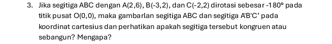 Jika segitiga ABC dengan A(2,6), B(-3,2) , dan C(-2,2) dirotasi sebesar -180° pada 
titik pusat O(0,0) , maka gambarlan segitiga ABC dan segitiga A'B'C' pada 
koordinat cartesius dan perhatikan apakah segitiga tersebut kongruen atau 
sebangun? Mengapa?