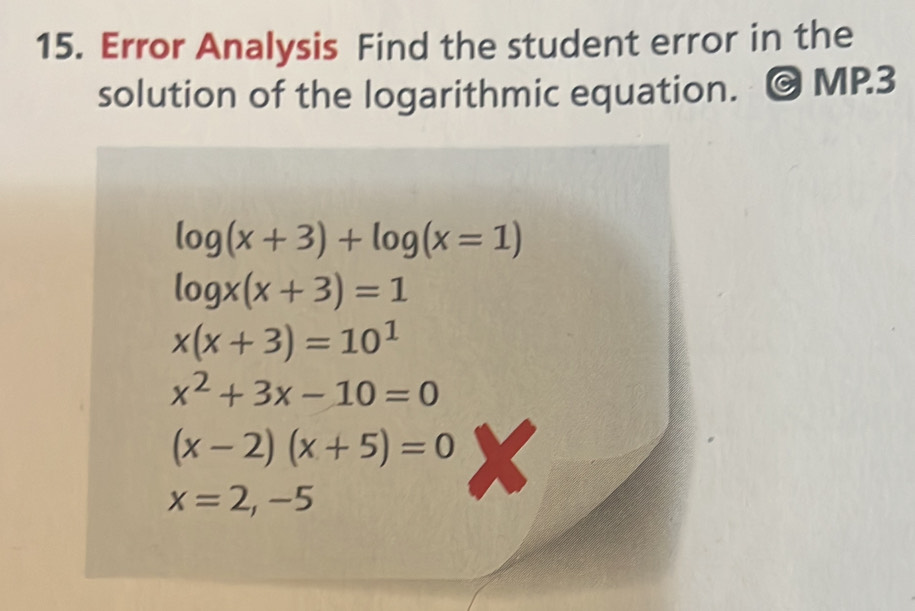 Error Analysis Find the student error in the 
solution of the logarithmic equation. MP.3
log (x+3)+log (x=1)
log x(x+3)=1
x(x+3)=10^1
x^2+3x-10=0
(x-2)(x+5)=0
x=2,-5