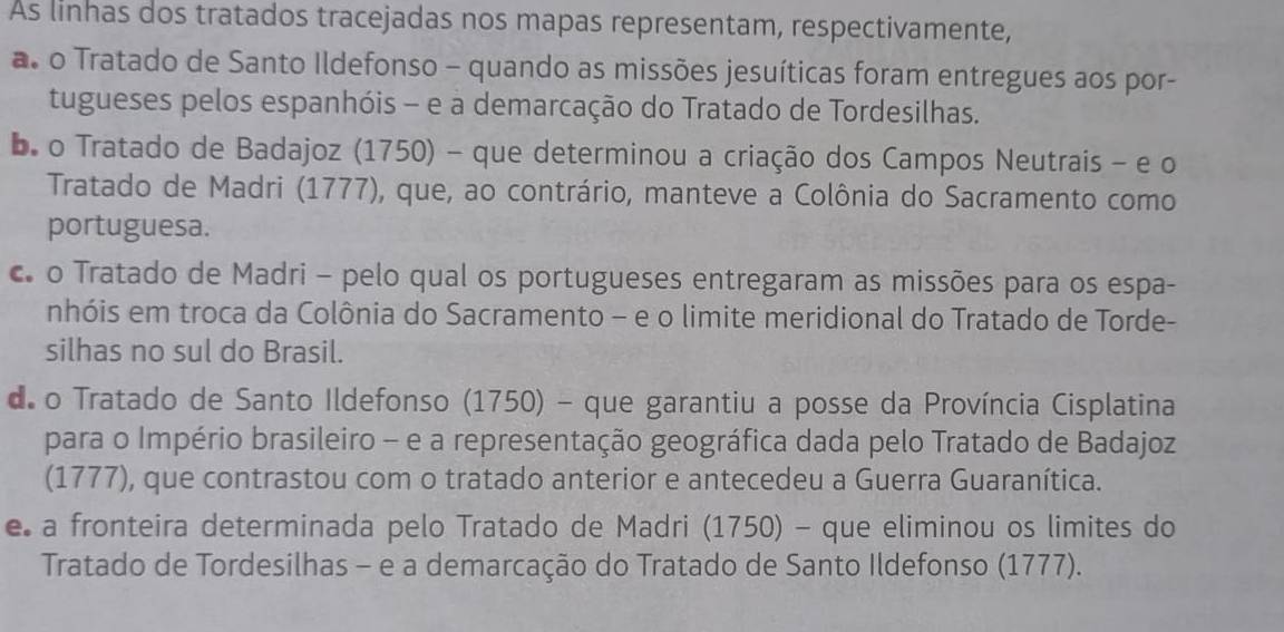 As linhas dos tratados tracejadas nos mapas representam, respectivamente,
a. o Tratado de Santo Ildefonso - quando as missões jesuíticas foram entregues aos por-
tugueses pelos espanhóis - e a demarcação do Tratado de Tordesilhas.
bo Tratado de Badajoz (1750) - que determinou a criação dos Campos Neutrais - e o
Tratado de Madri (1777), que, ao contrário, manteve a Colônia do Sacramento como
portuguesa.
c o Tratado de Madri - pelo qual os portugueses entregaram as missões para os espa-
nhóis em troca da Colônia do Sacramento - e o limite meridional do Tratado de Torde-
silhas no sul do Brasil.
de o Tratado de Santo Ildefonso (1750) - que garantiu a posse da Província Cisplatina
para o Império brasileiro - e a representação geográfica dada pelo Tratado de Badajoz
(1777), que contrastou com o tratado anterior e antecedeu a Guerra Guaranítica.
e a fronteira determinada pelo Tratado de Madri (1750) - que eliminou os limites do
Tratado de Tordesilhas - e a demarcação do Tratado de Santo Ildefonso (1777).