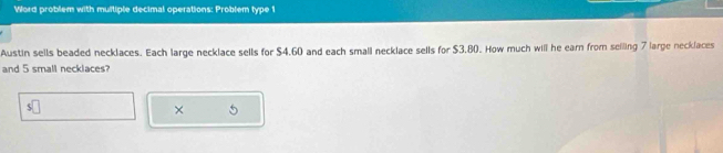 Word problem with muitiple decimal operations: Problem type 1 
Austin sells beaded necklaces. Each large necklace sells for $4.60 and each small necklace sells for $3.80. How much will he earn from seiling 7 large necklaces 
and 5 small necklaces?
$
× 5