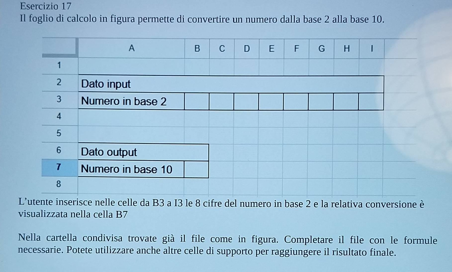 Il foglio di calcolo in figura permette di convertire un numero dalla base 2 alla base 10. 
L'utente inserisce nelle celle da B3 a I3 le 8 cifre del numero in base 2 e la relativa conversione è 
visualizzata nella cella B7 
Nella cartella condivisa trovate già il file come in figura. Completare il file con le formule 
necessarie. Potete utilizzare anche altre celle di supporto per raggiungere il risultato finale.