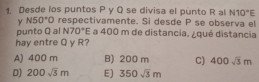 Desde los puntos P y Q se divisa el punto R al N10°E
y N50°O respectivamente. Si desde P se observa el
punto Q al N70°E a 400 m de distancia, ¿qué distancia
hay entre Q y R?
A) 400 m B) 200 m C) 400sqrt(3)m
D) 200sqrt(3)m E) 350sqrt(3)m