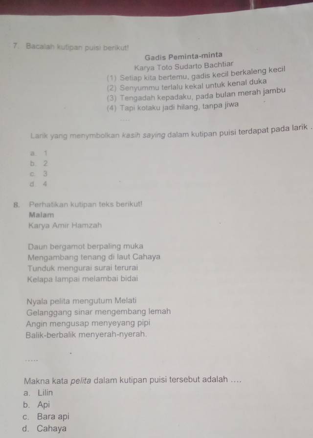 Bacalah kutipan puisi berikut!
Gadis Peminta-minta
Karya Toto Sudarto Bachtiar
(1) Setiap kita bertemu, gadis kecil berkaleng kecil
(2) Senyummu terlalu kekal untuk kenai duka
(3) Tengadah kepadaku, pada bulan merah jambu
(4) Tapi kotaku jadi hilang, tanpa jiwa
Larik yang menymbolkan kasih saying dalam kutipan puisi terdapat pada larik .
a. 1
b. 2
c. 3
d 4
8. Perhatikan kutipan teks berikut!
Malam
Karya Amir Hamzah
Daun bergamot berpaling muka
Mengambang tenang di laut Cahaya
Tunduk mengurai surai terurai
Kelapa lampai melambai bidai
Nyala pelita mengutum Melati
Gelanggang sinar mengembang lemah
Angin mengusap menyeyang pipi
Balik-berbalik menyerah-nyerah.
Makna kata pelita dalam kutipan puisi tersebut adalah ....
a. Lilin
b. Api
c. Bara api
d. Cahaya