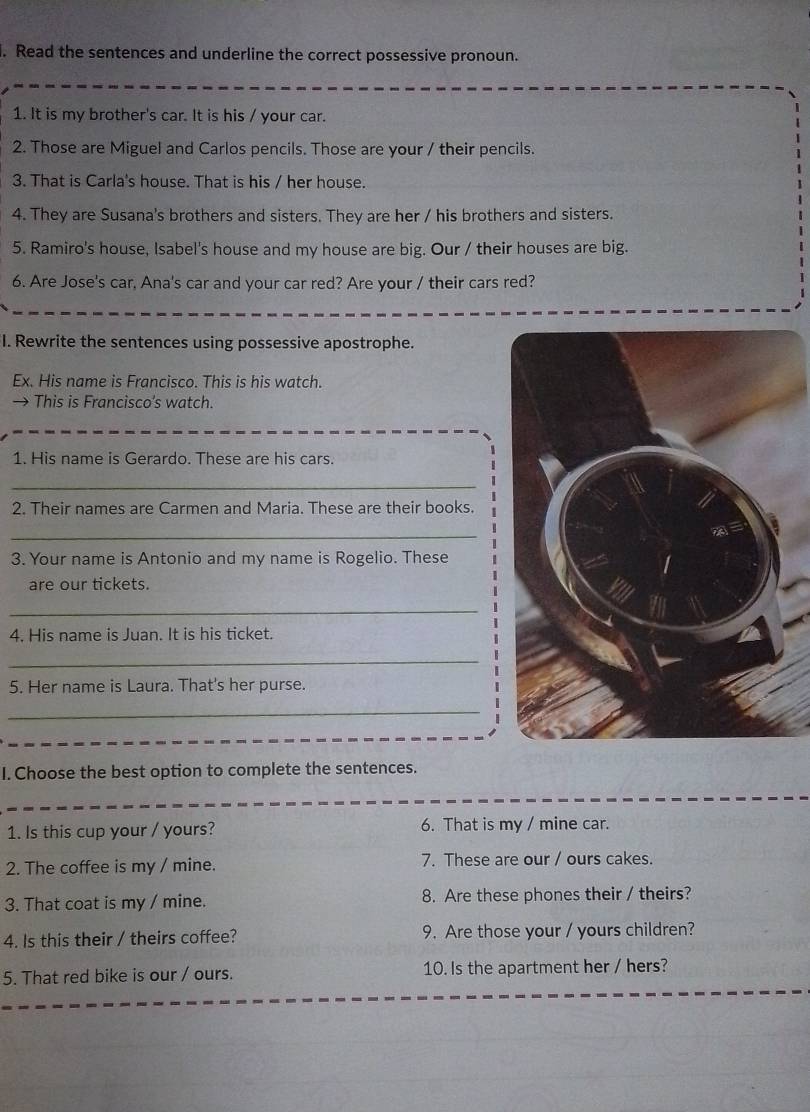 Read the sentences and underline the correct possessive pronoun. 
1. It is my brother's car. It is his / your car. 
2. Those are Miguel and Carlos pencils. Those are your / their pencils. 
3. That is Carla's house. That is his / her house. 
4. They are Susana's brothers and sisters. They are her / his brothers and sisters. 
5. Ramiro's house, Isabel's house and my house are big. Our / their houses are big. 
6. Are Jose's car, Ana's car and your car red? Are your / their cars red? 
I. Rewrite the sentences using possessive apostrophe. 
Ex. His name is Francisco. This is his watch. 
→ This is Francisco’s watch. 
1. His name is Gerardo. These are his cars. 
_ 
2. Their names are Carmen and Maria. These are their books. 
_ 
3. Your name is Antonio and my name is Rogelio. These 
are our tickets. 
_ 
4. His name is Juan. It is his ticket. 
_ 
5. Her name is Laura. That's her purse. 
_ 
I. Choose the best option to complete the sentences. 
1. Is this cup your / yours? 6. That is my / mine car. 
2. The coffee is my / mine. 7. These are our / ours cakes. 
3. That coat is my / mine. 8. Are these phones their / theirs? 
4. Is this their / theirs coffee? 9. Are those your / yours children? 
5. That red bike is our / ours. 10. Is the apartment her / hers?