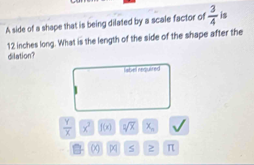 A side of a shape that is being dilated by a scale factor of  3/4  is
12 inches long. What is the length of the side of the shape after the 
dilation? 
label required
 Y/X  x^2 f(x) sqrt[n](x) X_n V
an (x) x S π
L