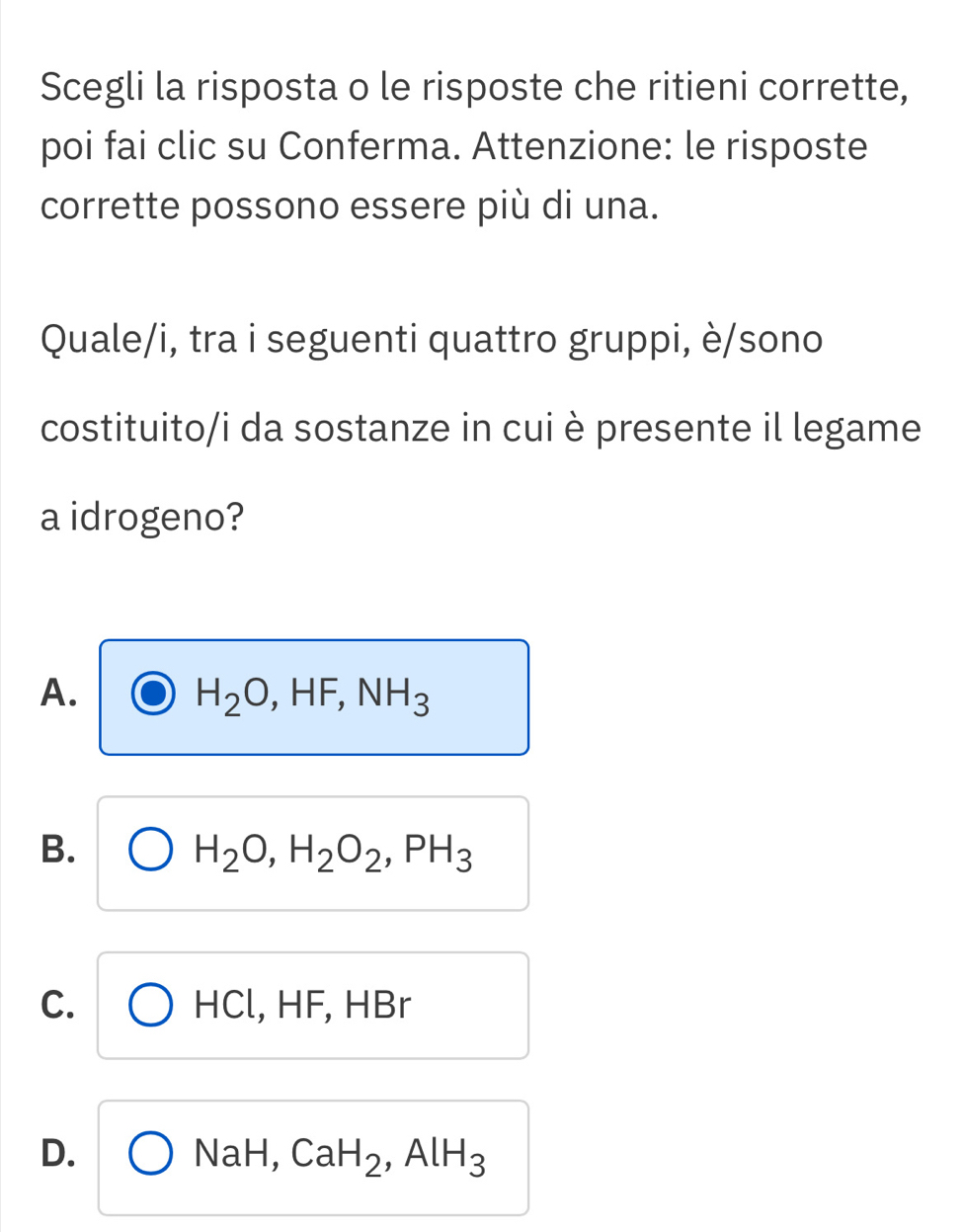 Scegli la risposta o le risposte che ritieni corrette,
poi fai clic su Conferma. Attenzione: le risposte
corrette possono essere più di una.
Quale/i, tra i seguenti quattro gruppi, è/sono
costituito/i da sostanze in cui è presente il legame
a idrogeno?
A.
H_2O, HF, NH_3
B.
H_2O, H_2O_2, PH_3
C. HF, HBr
HCl, H
D. bigcirc NaH, CaH_2, AlH_3