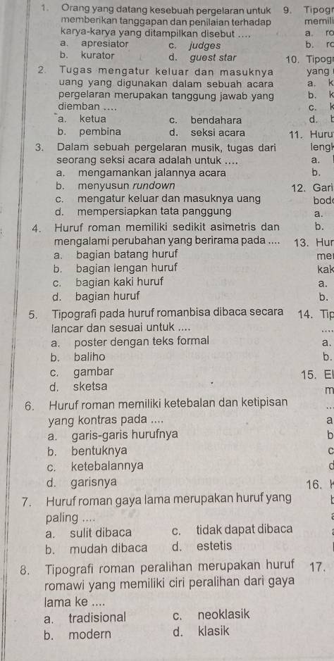 Orang yang datang kesebuah pergelaran untuk 9. Tipogr
memberikan tangqapan dan penilaian terhadap memili
karya-karya yang ditampilkan disebut .... a ro
a. apresiator c. judges b. rc
b. kurator d. guest star 10. Tipog
2. Tugas mengatur keluar dan masuknya yang
uang yang digunakan dalam sebuah acara a. k
pergelaran merupakan tanggung jawab yang b. k
diemban .... c. k
a. ketua c. bendahara d. t
b. pembina d. seksi acara 11. Huru
3. Dalam sebuah pergelaran musik, tugas dari leng
seorang seksi acara adalah untuk .... a.
a. mengamankan jalannya acara b.
b. menyusun rundown 12. Gari
c. mengatur keluar dan masuknya uan bod
d. mempersiapkan tata panggung a.
4. Huruf roman memiliki sedikit asimetris dan b.
mengalami perubahan yang berirama pada .... 13. Hur
a. bagian batang huruf
me
b. bagian lengan huruf kak
c. bagian kaki huruf a.
d. bagian huruf b.
5. Tipografi pada huruf romanbisa dibaca secara 14. Tip
lancar dan sesuai untuk ....
.
a. poster dengan teks formal
a.
b. baliho b.
c. gambar 15. E
d. sketsa
m
6. Huruf roman memiliki ketebalan dan ketipisan
yang kontras pada .... a
a. garis-garis hurufnya b
b. bentuknya C
c. ketebalannya C
d. garisnya 16.
7. Huruf roman gaya lama merupakan huruf yang
paling ....
a. sulit dibaca c. tidak dapat dibaca
b. mudah dibaca d. estetis
8. Tipografi roman peralihan merupakan huruf 17.
romawi yang memiliki ciri peralihan dari gaya
lama ke ....
a. tradisional c. neoklasik
b. modern d. klasik