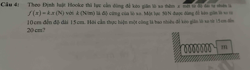 Theo Định luật Hooke thì lực cần dùng để kéo giãn lò xo thêm x mét từ độ dài tự nhiên là
f(x)=k.x(N) với k (N/m) là độ cứng của lò xo. Một lực 50N được dùng để kéo giãn lò xo từ
10cm đến độ dài 15cm. Hỏi cần thực hiện một công là bao nhiêu đề kéo giãn lò xo từ 15cm đen
20 cm?
m