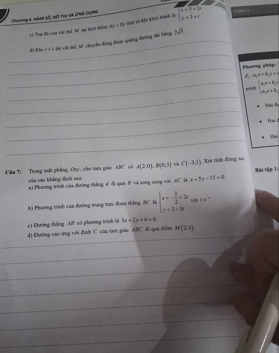 Chương 6. HÀM Số, Đồ THị VÀ ỨNG DỤNG 
c) Toạ độ của vật thể Mỹ tại thời điểm t(t>0) tính từ khi khởi hành là beginarrayl x=5+2t y=3+tendarray.. TOAN 10 
_d) Khi t=1 thi vật thể Mỹ chuyển động được quãng đường dài bằng
2sqrt(5). 
_ 
_ Phương pháp:
d_2:a_2x+b_2y+c
_ 
_trình beginarrayl a_1x+b_1y a_2x+b_2,endarray.
_ 
Hai đu 
_ 
Hai đ 
_ 
Hai 
Câu 7: Trong mặt phẳng Oxy, cho tam giác ABC có A(2;0), B(0;3) và C(-3;1). Xét tính đúng sai 
của các khẳng định sau: Bài tập 1: 
a) Phương trình của đường thẳng ư đi qua B và song song với AC là x+5y-15=0. 
b) Phương trình của đường trung trực đoạn thắng BC là beginarrayl x=- 3/2 +2t y=2-3tendarray. với t ∈~. 
c) Đường thắng AB có phương trình là 3x+2y+6=0. 
_ 
d) Đường cao ứng với đinh C của tam giác ABC đi qua điểm M(2;3). 
_ 
_ 
_ 
_ 
_ 
_
