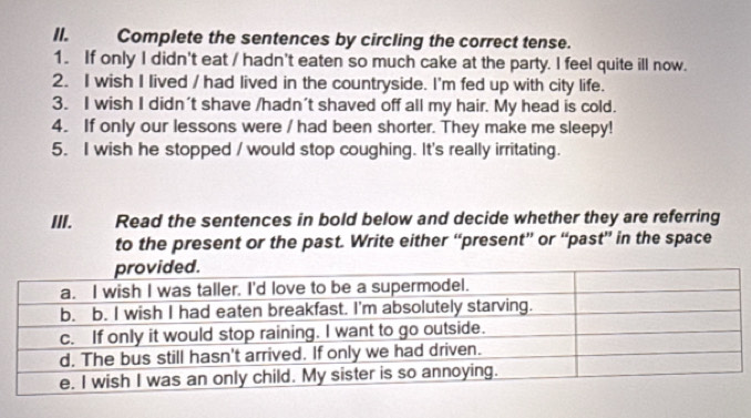 Il. Complete the sentences by circling the correct tense. 
1. If only I didn't eat / hadn't eaten so much cake at the party. I feel quite ill now. 
2. I wish I lived / had lived in the countryside. I'm fed up with city life. 
3. I wish I didn't shave /hadn't shaved off all my hair. My head is cold. 
4. If only our lessons were / had been shorter. They make me sleepy! 
5. I wish he stopped / would stop coughing. It's really irritating. 
IlI. Read the sentences in bold below and decide whether they are referring 
to the present or the past. Write either “present” or “past” in the space