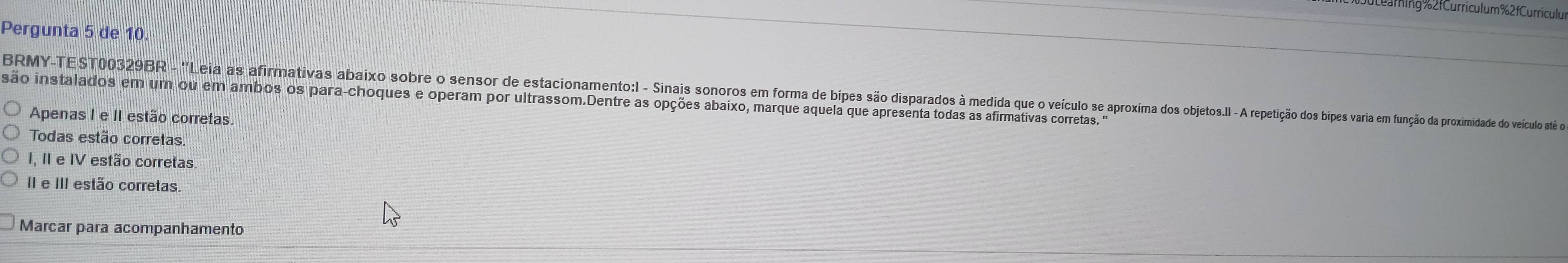 2fCurriculum % 2 f Curriculur
Pergunta 5 de 10.
BRMY-TEST00329R - "Leia as afirmativas aboro so de d esacomeno Sinis so ima o oso obetos. reioie u ão proxidadae do veiculo até eo
são instalados em um ou em ambos os para-choques e operam por ultrassom.Dentre as opções abaixo, marque aquela que apresenta todas as afirmativas corretas. ""
Apenas I e II estão corretas
Todas estão corretas
I, II e IV estão corretas.
II e II estão corretas.
Marcar para acompanhamento