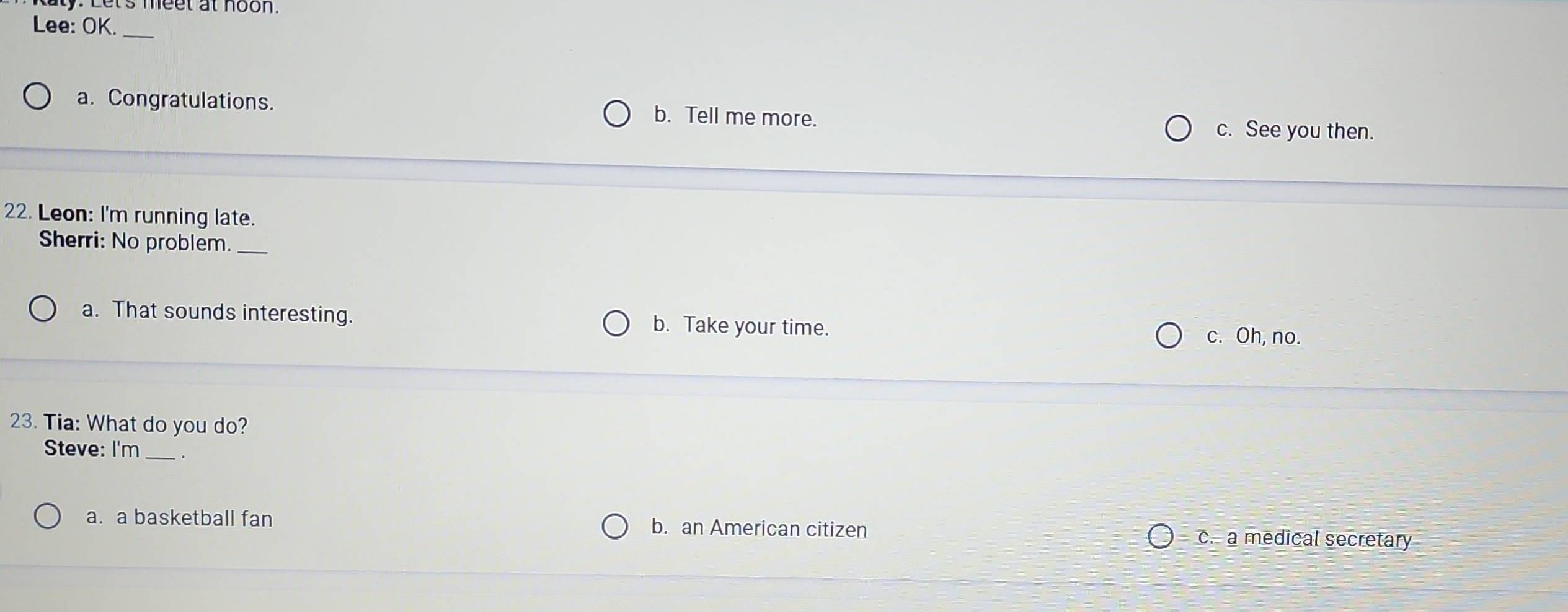 ly: Let's meet at noon.
Lee: OK._
a. Congratulations. b. Tell me more.
c. See you then.
22. Leon: I'm running late.
Sherri: No problem._
a. That sounds interesting. b. Take your time.
c. Oh, no.
23. Tia: What do you do?
Steve: I'm_
a. a basketball fan b. an American citizen c. a medical secretary