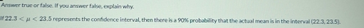 Answer true or false. If you answer false, explain why.
22.3 <23.5 represents the confidence interval, then there is a 90% probability that the actual mean is in the interval 223.2 3.5).