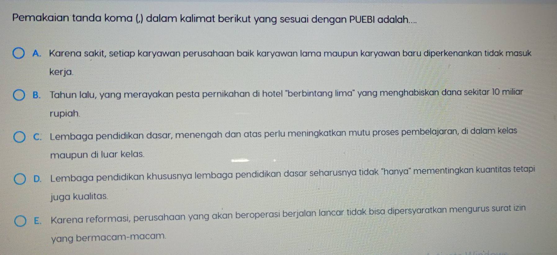 Pemakaian tanda koma (,) dalam kalimat berikut yang sesuai dengan PUEBI adalah....
A. Karena sakit, setiap karyawan perusahaan baik karyawan lama maupun karyawan baru diperkenankan tidak masuk
kerja.
B. Tahun lalu, yang merayakan pesta pernikahan di hotel "berbintang lima" yang menghabiskan dana sekitar 10 miliar
rupiah.
C. Lembaga pendidikan dasar, menengah dan atas perlu meningkatkan mutu proses pembelajaran, di dalam kelas
maupun di luar kelas.
D. Lembaga pendidikan khususnya lembaga pendidikan dasar seharusnya tidak "hanya" mementingkan kuantitas tetapi
juga kualitas.
E. Karena reformasi, perusahaan yang akan beroperasi berjalan lancar tidak bisa dipersyaratkan mengurus surat izin
yang bermacam-macam.