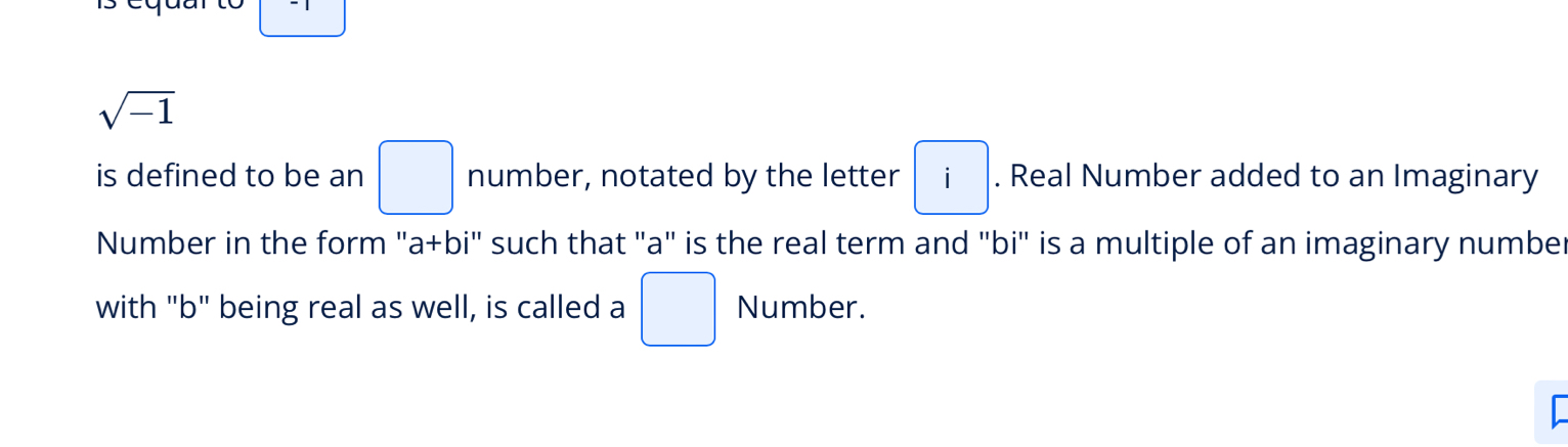 sqrt(-1)
is defined to be an □ number, notated by the letter i. Real Number added to an Imaginary 
Number in the form "a+bi" such that "a" is the real term and "bi" is a multiple of an imaginary number 
with "b" being real as well, is called a □ Number.