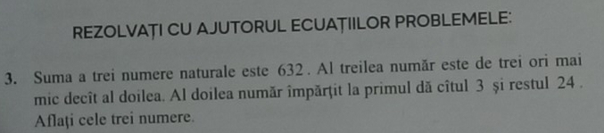 REZOLVAȚI CU AJUTORUL ECUAȚIILOR PROBLEMELE: 
3. Suma a trei numere naturale este 632. Al treilea număr este de trei ori mai 
mic decît al doilea. Al doilea număr împărţit la primul dă cîtul 3 și restul 24. 
Aflaţi cele trei numere