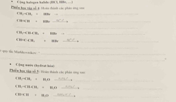 Cộng halogen halide (HCl, HBr, …) 
Phiếu học tập số 4: Hoàn thành các phân ứng sau:
CH_2=CH_2+ HBr__
CH=CH HBr _  11x^my^3 __ 
_
CH_1=CH-CH_3 + HBr _ 
_
CH=C-CH_3 + HBr _  (x^(3a) _ 
_ 
quy tắc Markkovnikov: ''_ 
_ 
, 
Cộng nước (hydrat hóa) 
_ 
Phiều học tập số 5: Hoàn thành các phân ứng sau 
__ CH_2=CH_2+H_2O
CH_2=CH-CH_3+H_2O __ 
_ 
_
CH=CH+H_2O _