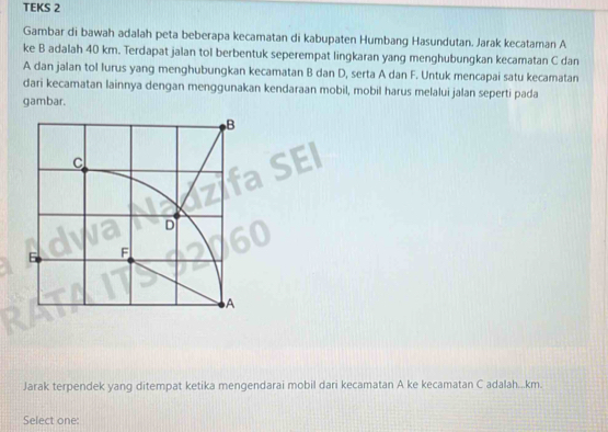 TEKS 2 
Gambar di bawah adalah peta beberapa kecamatan di kabupaten Humbang Hasundutan. Jarak kecataman A
ke B adalah 40 km. Terdapat jalan tol berbentuk seperempat lingkaran yang menghubungkan kecamatan C dan
A dan jalan tol lurus yang menghubungkan kecamatan B dan D, serta A dan F. Untuk mencapai satu kecamatan 
dari kecamatan lainnya dengan menggunakan kendaraan mobil, mobil harus melalui jalan seperti pada 
gambar. 
Jarak terpendek yang ditempat ketika mengendarai mobil dari kecamatan A ke kecamatan C adalah... km. 
Select one: