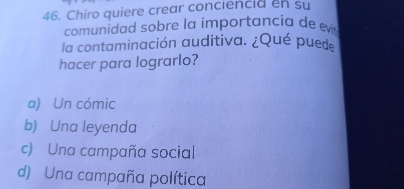 Chiro quiere crear conciencia en su
comunidad sobre la importancia de evit
la contaminación auditiva. ¿Qué puede
hacer para lograrlo?
a) Un cómic
b) Una leyenda
c) Una campaña social
d) Una campaña política