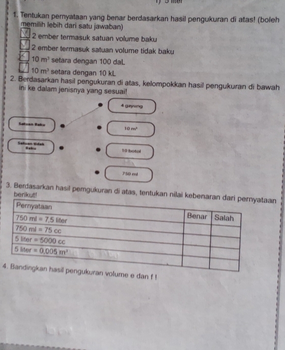 Tentukan pernyataan yang benar berdasarkan hasil pengukuran di atas! (boleh
memilih lebih dari satu jawaban)
2 ember termasuk satuan volume baku
2 ember termasuk satuan volume tidak baku
10m^3 setara dengan 100 daL
10m^3 setara dengan 10 kL
2. Berdasarkan hasil pengukuran di atas, kelompokkan hasil pengukuran di bawah
ini ke dalam jenisnya yang sesuai!
4 gayung
Satuan Baku 10m^3
Setuan tidak fl arou 10 botol
750 ml
3. Berdasarkan hasil pemgukuran di atas, tentukan nilai kn
berikut!
4e e dan f !