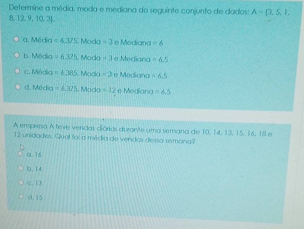 Determine a média, moda e mediana do seguinte conjunto de dados: A= 3,5,1,
8,12,9,10,3.
a. Média =6.375 Moda =3 e Mediana =6
b. Média =6.375 , Moda =3 e Mediana =6,5
c. Média =6.385 , Moda =3 e Mediana =6,5
d. Média =6.375 , Moda =12 e Mediana =6,5
A empresa A teve vendas diárias durante uma semana de 10, 14, 13, 15, 16, 18 e
12 unidades. Qual foi a média de vendas dessa semana?
a. 16
b. 14
c. 13
d. 15