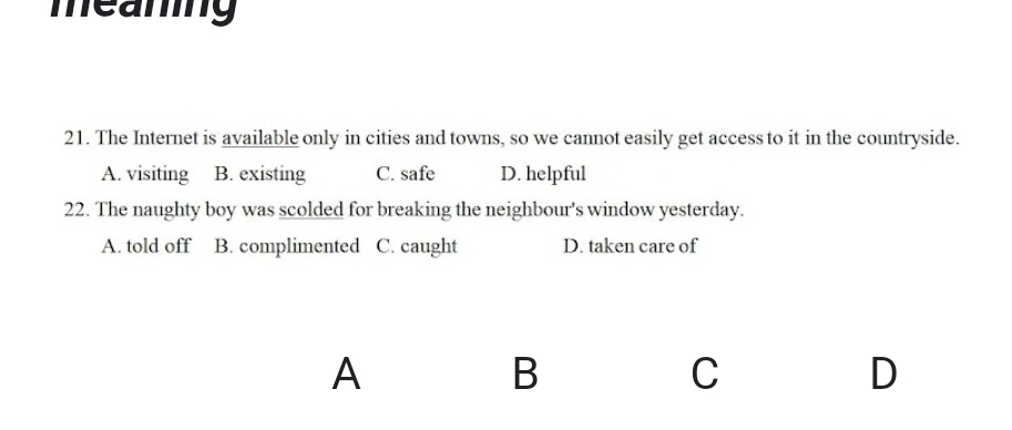 meaning
21. The Internet is available only in cities and towns, so we cannot easily get access to it in the countryside.
A. visiting B. existing C. safe D. helpful
22. The naughty boy was scolded for breaking the neighbour's window yesterday.
A. told off B. complimented C. caught D. taken care of
A
B
C
D