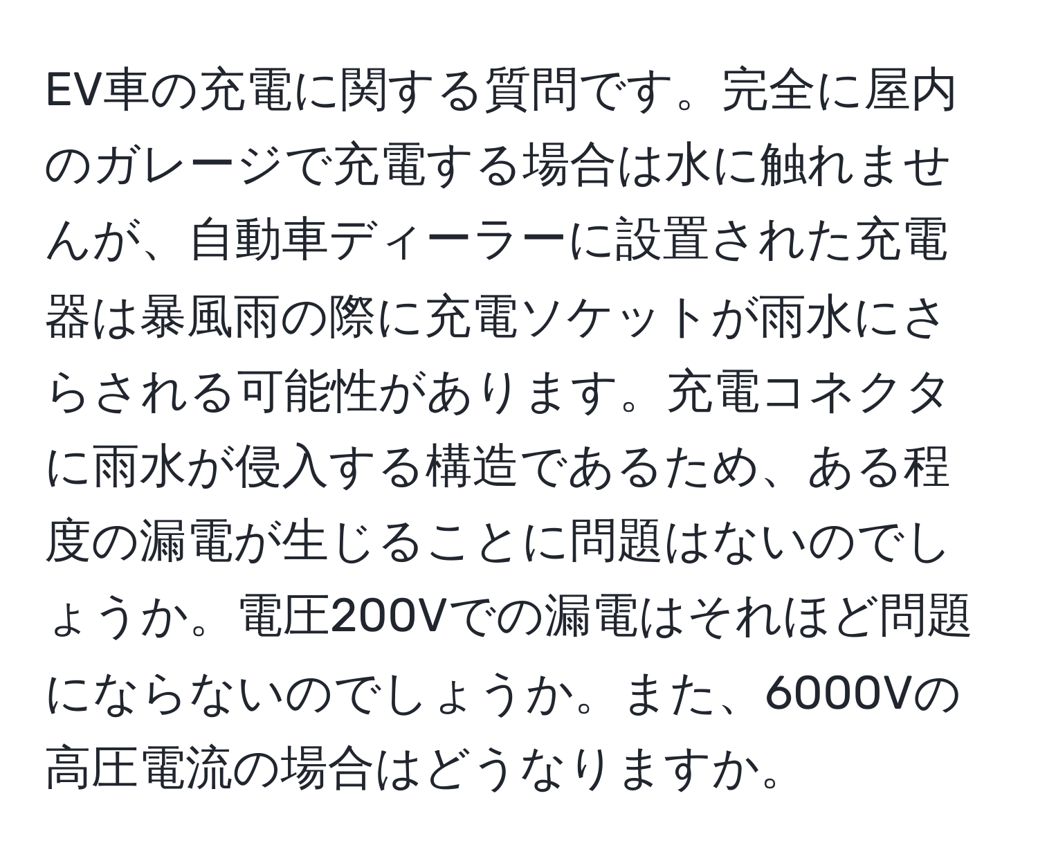 EV車の充電に関する質問です。完全に屋内のガレージで充電する場合は水に触れませんが、自動車ディーラーに設置された充電器は暴風雨の際に充電ソケットが雨水にさらされる可能性があります。充電コネクタに雨水が侵入する構造であるため、ある程度の漏電が生じることに問題はないのでしょうか。電圧200Vでの漏電はそれほど問題にならないのでしょうか。また、6000Vの高圧電流の場合はどうなりますか。