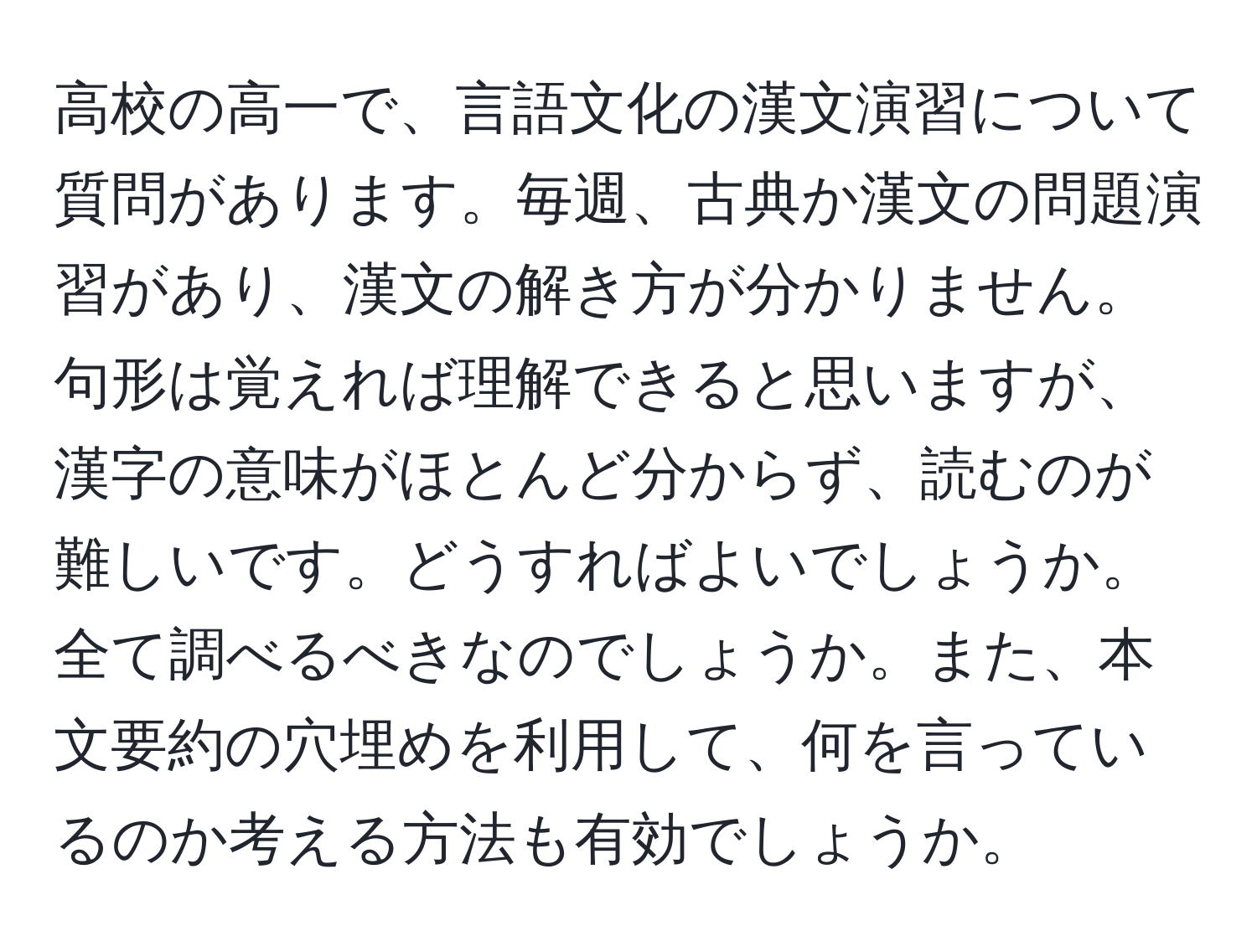 高校の高一で、言語文化の漢文演習について質問があります。毎週、古典か漢文の問題演習があり、漢文の解き方が分かりません。句形は覚えれば理解できると思いますが、漢字の意味がほとんど分からず、読むのが難しいです。どうすればよいでしょうか。全て調べるべきなのでしょうか。また、本文要約の穴埋めを利用して、何を言っているのか考える方法も有効でしょうか。