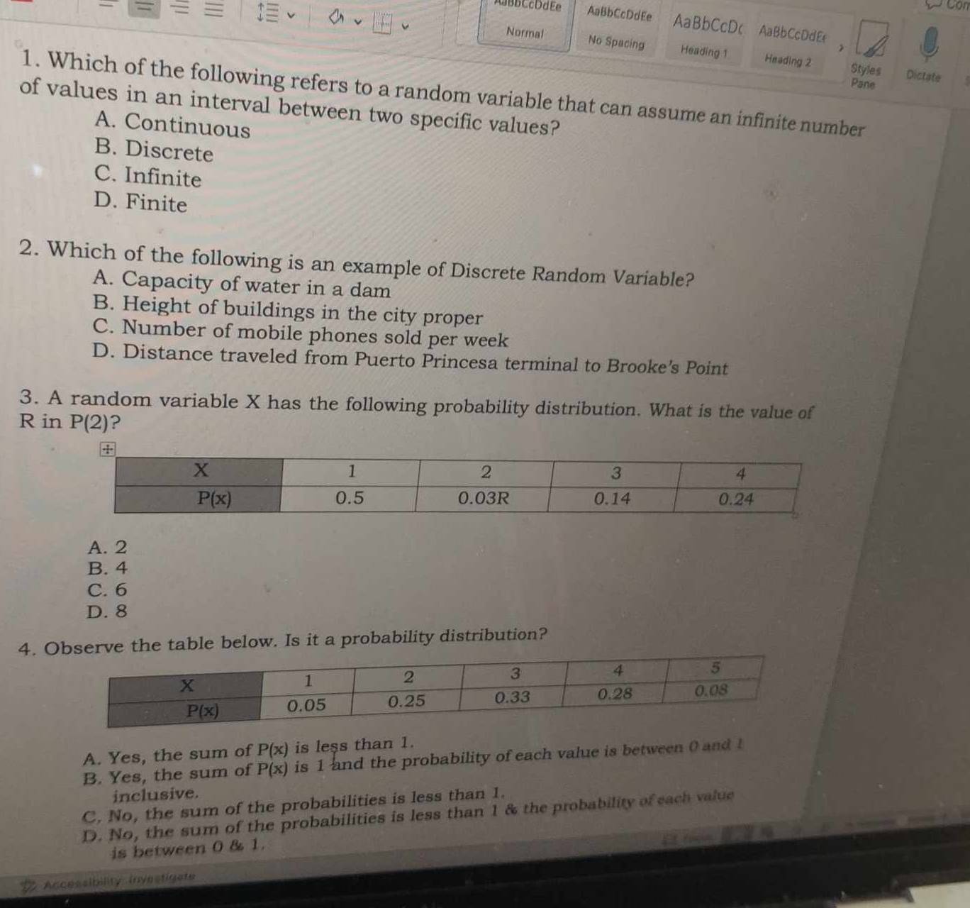 AaBbCcDdEe AaBbCcDdEe AaBbCcD( AaBbCcDdE
= Normal No Spacing
Heading 1 Heading 2 Styles Dictate
Pane
1. Which of the following refers to a random variable that can assume an infinite number
of values in an interval between two specific values?
A. Continuous
B. Discrete
C. Infinite
D. Finite
2. Which of the following is an example of Discrete Random Variable?
A. Capacity of water in a dam
B. Height of buildings in the city proper
C. Number of mobile phones sold per week
D. Distance traveled from Puerto Princesa terminal to Brooke’s Point
3. A random variable X has the following probability distribution. What is the value of
R in P(2) ?
A. 2
B. 4
C. 6
D. 8
4. Observe the table below. Is it a probability distribution?
A. Yes, the sum of P(x) is less than 1.
B. Yes, the sum of P(x) is 1 and the probability of each value is between 0 and 1
inclusive.
C. No, the sum of the probabilities is less than 1.
D. No, the sum of the probabilities is less than 1 & the probability of each value
is between 0 & 1.
Accessibility investigate