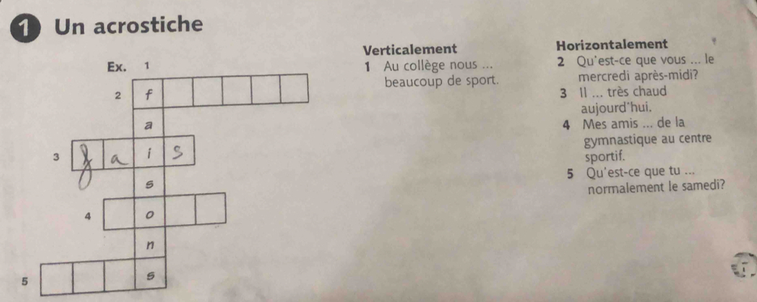 Un acrostiche
Verticalement Horizontalement
1 Au collège nous ... 2 Qu'est-ce que vous ... le
beaucoup de sport. mercredi après-midi?
3 Il ... très chaud
aujourd*hui.
4 Mes amis ... de la
gymnastique au centre
sportif.
5 Qu'est-ce que tu ...
normalement le samedi?