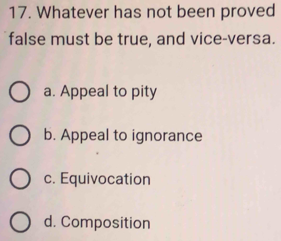 Whatever has not been proved
false must be true, and vice-versa.
a. Appeal to pity
b. Appeal to ignorance
c. Equivocation
d. Composition