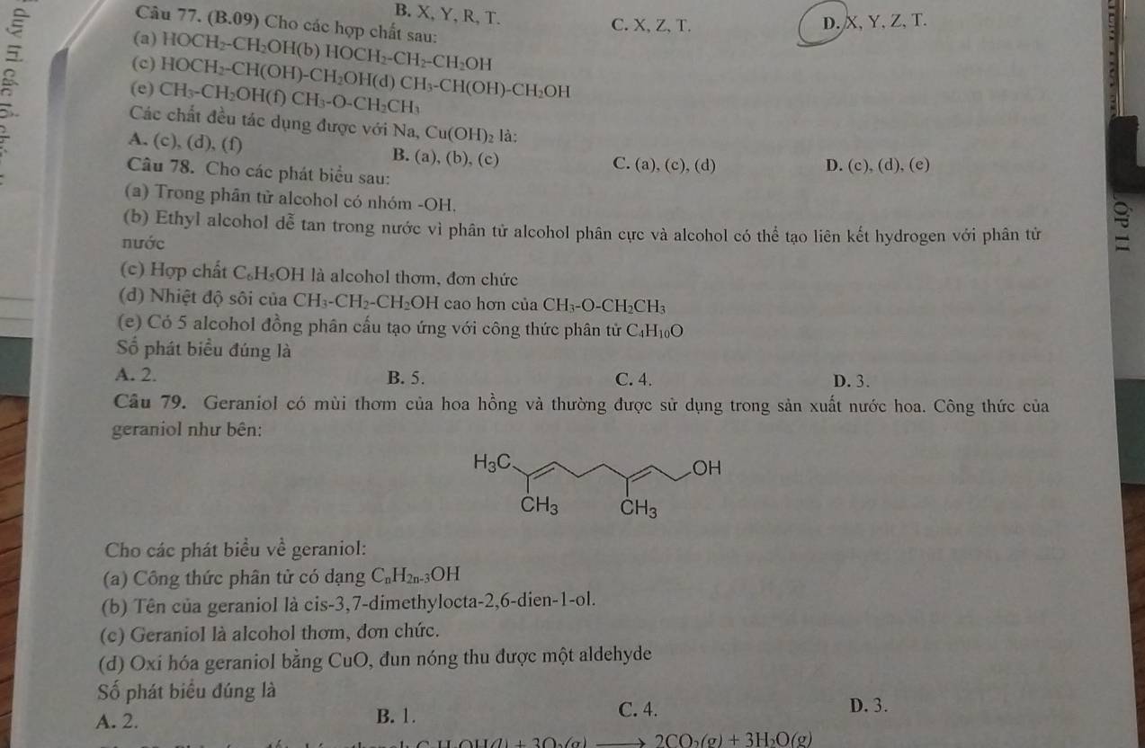 B. X, Y, R, T.
Câu 77. (B.09) Cho các hợp chất sau:
C. X、 Z.T.
(a) D. X, Y, Z, T.
(c) HOCH_2-CH_2OH(b)HOCH_2-CH_2-CH_2OH
(e) CH_3-CH_2OH(f)CH_3-O-CH_2CH_3 HOCH_2-CH(OH)-CH_2OH(d)CH_3-CH(OH)-CH_2OH
Các chất đều tác dụng được với Na, Cu(OH)_2 là:
A. (c), (d), (f) B. (a),(b),( C )
C. (a),(c),(d) D. (c),(d),(e)
Câu 78. Cho các phát biểu sau:
(a) Trong phân tử alcohol có nhóm -OH.
(b) Ethyl alcohol dễ tan trong nước vì phân tử alcohol phân cực và alcohol có thể tạo liên kết hydrogen với phân tử
nước
(c) Hợp chất C₆H₅OH là alcohol thơm, đơn chức
(d) Nhiệt độ sôi của CH_3-CH_2-CH_2OH cao hơn của CH_3-O-CH_2CH_3
(e) Có 5 alcohol đồng phân cấu tạo ứng với công thức phân tử C_4H_10O
Số phát biểu đúng là
A. 2. B. 5. C. 4. D. 3.
Câu 79. Geraniol có mùi thơm của hoa hồng và thường được sử dụng trong sản xuất nước hoa. Công thức của
geraniol như bên:
Cho các phát biểu về geraniol:
(a) Công thức phân tử có dạng C_nH_2n. 3OH
(b) Tên của geraniol là cis-3,7-dimethylocta-2,6-dien-1-ol.
(c) Geraniol là alcohol thơm, đơn chức.
(d) Oxi hóa geraniol bằng CuO, đun nóng thu được một aldehyde
Số phát biểu đúng là C. 4.
A. 2. B. 1.
D. 3.
1(1)+2().(x) 2CO_2(g)+3H_2O(g)