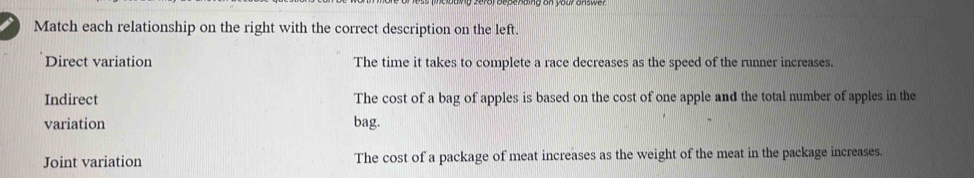 Match each relationship on the right with the correct description on the left.
Direct variation The time it takes to complete a race decreases as the speed of the runner increases.
Indirect The cost of a bag of apples is based on the cost of one apple and the total number of apples in the
variation bag.
Joint variation The cost of a package of meat increases as the weight of the meat in the package increases.