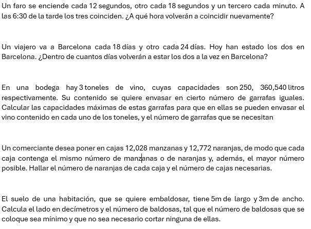 Un faro se enciende cada 12 segundos, otro cada 18 segundos y un tercero cada minuto. A 
las 6:30 de la tarde los tres coinciden. ¿A qué hora volverán a coincidir nuevamente? 
Un viajero va a Barcelona cada 18 días y otro cada 24 días. Hoy han estado los dos en 
Barcelona. ¿Dentro de cuantos días volverán a estar los dos a la vez en Barcelona? 
En una bodega hay 3 toneles de vino, cuyas capacidades son 250, 360, 540 litros 
respectivamente. Su contenido se quiere envasar en cierto número de garrafas iguales. 
Calcular las capacidades máximas de estas garrafas para que en ellas se pueden envasar el 
vino contenido en cada uno de los toneles, y el número de garrafas que se necesitan 
Un comerciante desea poner en cajas 12,028 manzanas y 12,772 naranjas, de modo que cada 
caja contenga el mismo número de manzanas o de naranjas y, además, el mayor número 
posible. Hallar el número de naranjas de cada caja y el número de cajas necesarias. 
El suelo de una habitación, que se quiere embaldosar, tiene 5m de largo y 3m de ancho. 
Calcula el lado en decímetros y el número de baldosas, tal que el número de baldosas que se 
coloque sea mínimo y que no sea necesario cortar ninguna de ellas.