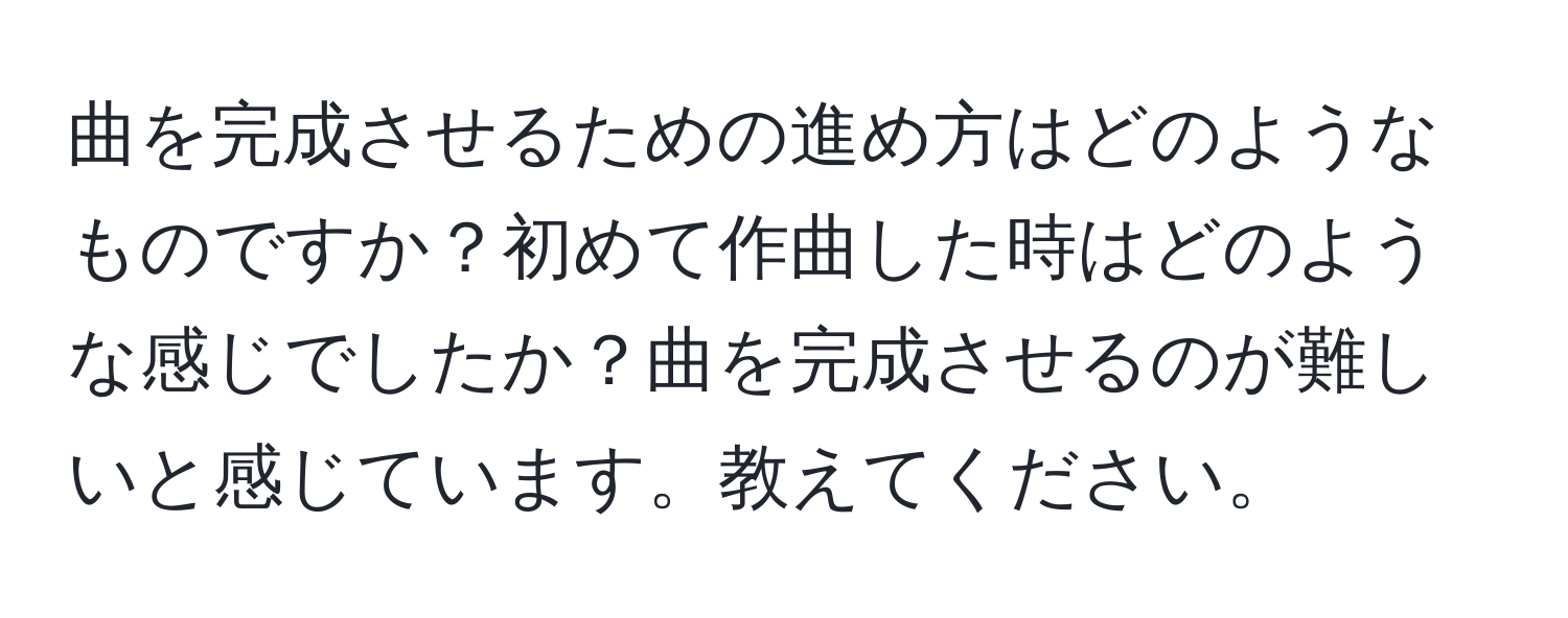 曲を完成させるための進め方はどのようなものですか？初めて作曲した時はどのような感じでしたか？曲を完成させるのが難しいと感じています。教えてください。