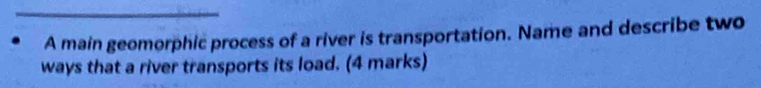 A main geomorphic process of a river is transportation. Name and describe two 
ways that a river transports its load. (4 marks)