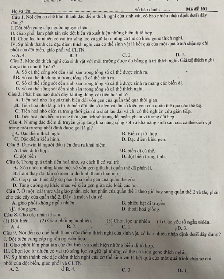 Họ và tên: __ố báo danh: _ Mã đễ 101
Câu 1. Nói đến cơ chế hình thành đặc điểm thích nghi của sinh vật, có bao nhiêu nhận định đưới đây
đúng?
I. Đột biến cung cấp nguồn nguyên liệu.
II. Giao phối làm phát tán các đột biến và xuất hiện những biến dị tổ hợp.
III. Chọn lọc tự nhiên có vai trò sàng lọc và giữ lại những cá thể có kiều gene thích nghĩ.
IV. Sự hình thành các đặc điểm thích nghi của cơ thể sinh vật là kết quả của một quá trình chiu sự chi
phối của đột biến, giáo phối và CLTN.
√ A. 4. B. 3. C. 2.° D. 1.
Câu 2. Mức độ thích nghi của sinh vật với môi trường được đo bằng giá trị thích nghi. Giá trị thích nghi
được tính như thế nào?
A. Số cá thể sống sót đến sinh sản trong tổng số cá thể được sinh ra.
V B. Số cá thể thích nghi trong tổng số cá thể sinh ra.
C. Số cá thể sống sốt đến sinh sản trong tổng số cá thể được sinh ra mang các biển dị.
D. Số cá thể sống sót đến sinh sản trong tổng số cá thể thích nghi.
Câu 3. Phát biểu nào dưới đây không đúng với tiến hoá nhỏ?
A. Tiến hoá nhỏ là quá trình biến đổi vốn gen của quần thể qua thời gian.
B. Tiến hoá nhỏ là quá trình biến đổi tần số alen và tần số kiểu gen của quần thể qua các thể kể
C. Tiển hoá nhỏ diễn ra trong thời gian địa chất lâu dài và chỉ có thể nghiên cứu gián tiếp
D. Tiến hoá nhỏ diễn ra trong thời gian lịch sử tương đối ngắn, phạm vi tương đối hẹp
Câu 4. Những đặc điểm di truyền giúp tăng khả năng sống sót và khả năng sinh sản của cá thể sinh vật
trong môi trường nhất định được gọi là gì?
A. Đặc điểm thích nghi. B. Biến dị tổ hợp.
C. Đặc điểm kiểu hình. D. Đặc điểm kiểu gen.
Câu 5. Darwin là người đầu tiên đưa ra khái niệm
A. biến dị tổ hợp. B. biển đị cá thể.
C. đột biến D. đột biến trung tính.
Câu 6. Trong quá trình tiến hoá nhỏ, sư cách li có vai trò
A. Xóa nhòa những khác biệt về vốn gen giữa hai quần thể đã phân li.
B. Làm thay đổi tần số alen từ đó hình thành loài mới.
VC. Góp phần thúc đầy sự phân hoá kiều gen của quần thể gốc
D. Tăng cường sự khác nhau về kiểu gen giữa các loài, các họ.
Câu 7. Ở một loài thực vật giao phần, các hạt phần của quần thể 1 theo gió bay sang quần thể 2 và thụ phần
cho các cây của quần thể 2. Đây là một ví dụ về
A. giao phối không ngẫu nhiên. B. phiêu bạt di truyền.
C. dòng gen. D. thoái hoá giống.
Câu 8. Cho các nhân tố sau:
(1) Đột biển. (2) Giao phối ngẫu nhiên. (3) Chọn lọc tự nhiên. (4) Các yếu tố ngẫu nhiên.
A. 4. B. 2. C. 1. √ D. 3.
Câu 9. Nói đến cơ chế hình thành đặc điểm thích nghi của sinh vật, có bao nhiêu nhận định dưới đây đúng?
1. Đột biến cung cấp nguồn nguyên liệu.
II. Giao phối làm phát tán các đột biến và xuất hiện những biến dị tổ hợp.
III. Chọn lọc tự nhiên có vai trò sàng lọc và giữ lại những cá thể có kiểu gene thích nghi.
IV. Sự hình thành các đặc điểm thích nghi của cơ thể sinh vật là kết quả của một quá trình chịu sự chi
phối của đột biến, giáo phối và CLTN.
A. 2. B. 4. C. 3. D. 1.