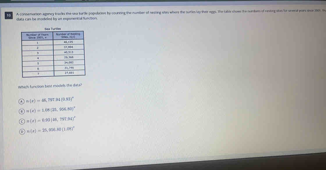 A conservation agency tracks the sea turtle population by counting the number of nesting sites where the turtles lay their eggs. The table shows the numbers of eesting sites for several years snce 2001. He
data can be modeled by an exponential function.
Which function best models the data?
A n(x)=46,797.94(0.93)^2
B n(x)=1.08(25,956.80)^x
0 n(x)=0.93(46,797.94)^x
n(x)=25,956.80(1.08)^x