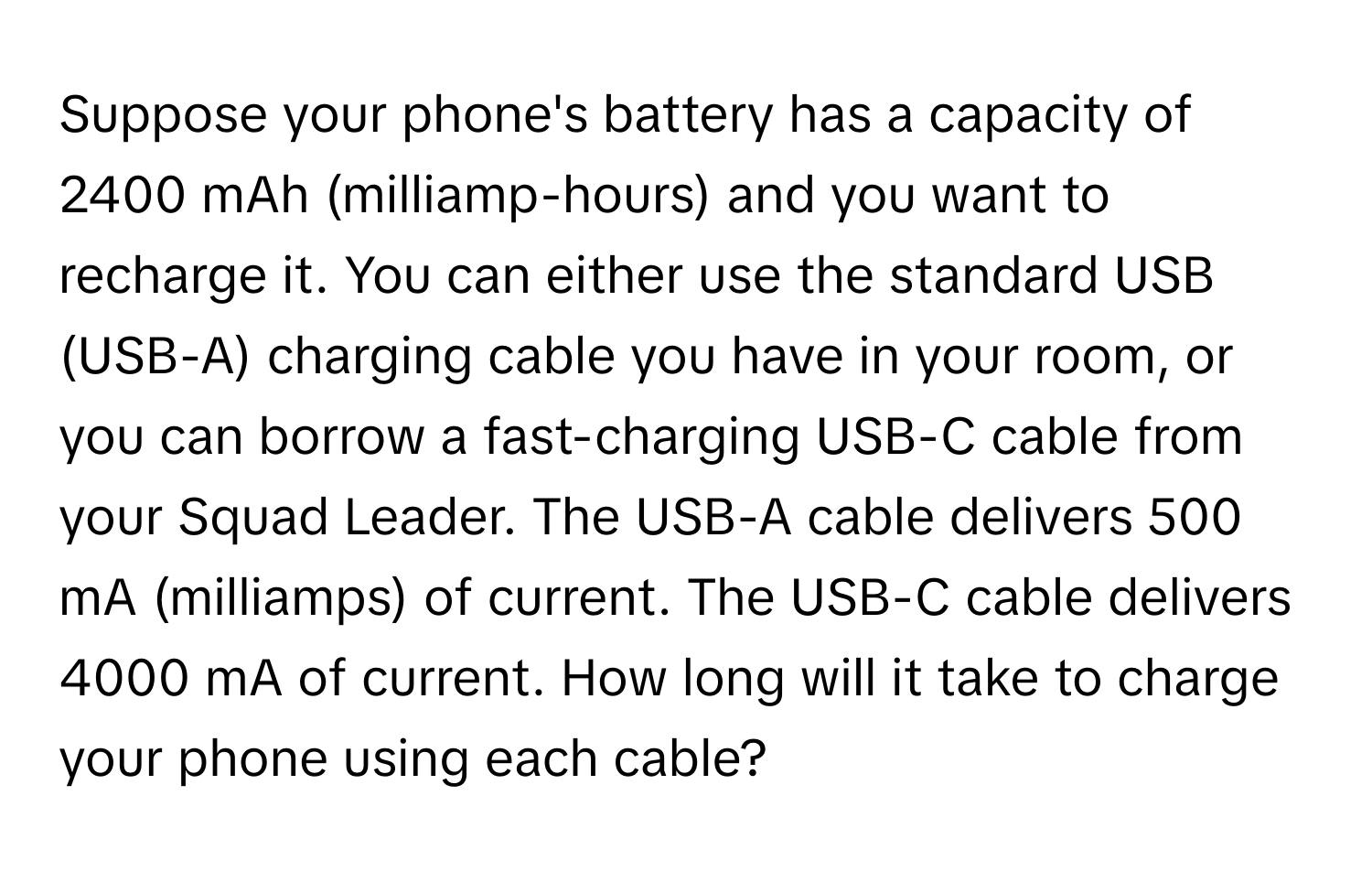 Suppose your phone's battery has a capacity of 2400 ﻿mAh (milliamp-hours) ﻿and you want to recharge it. ﻿You can either use the standard USB (USB-A) ﻿charging cable you have in your room, or you can borrow a fast-charging USB-C cable from your Squad Leader. The USB-A cable delivers 500 ﻿mA (milliamps) ﻿of current. The USB-C cable delivers 4000 ﻿mA of current. How long will it take to charge your phone using each cable?